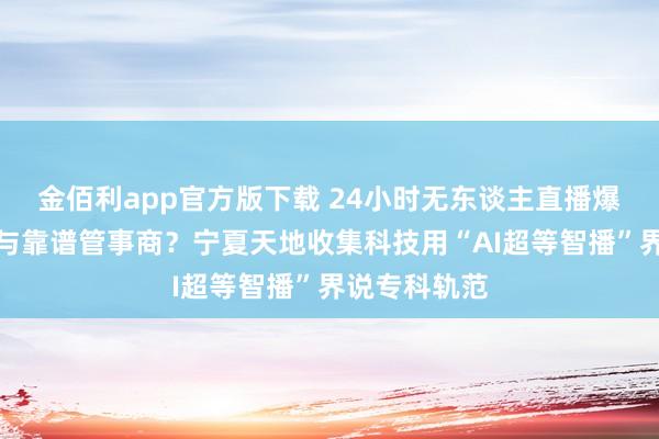 金佰利app官方版下载 24小时无东谈主直播爆火，怎么给与靠谱管事商？宁夏天地收集科技用“AI超等智播”界说专科轨范