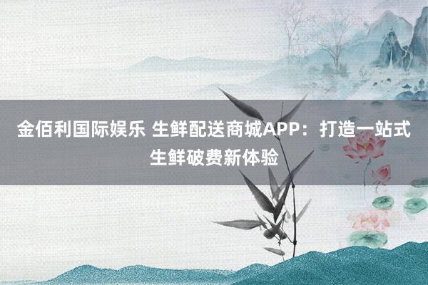 金佰利国际娱乐 生鲜配送商城APP：打造一站式生鲜破费新体验