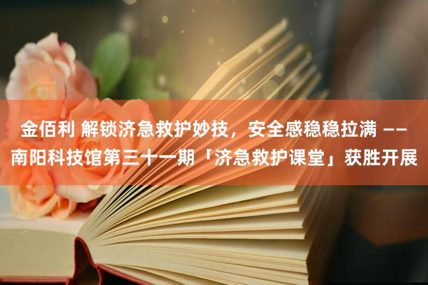 金佰利 解锁济急救护妙技，安全感稳稳拉满 ——南阳科技馆第三十一期「济急救护课堂」获胜开展