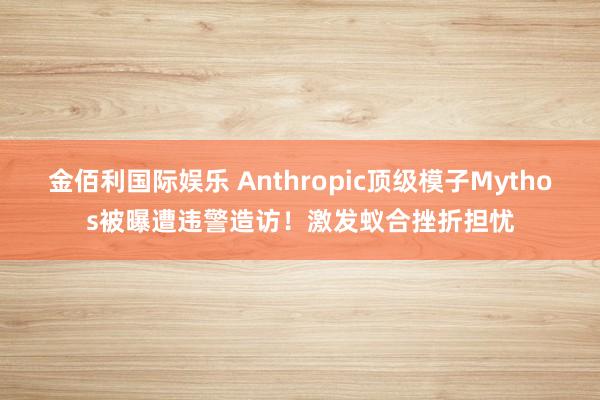 金佰利国际娱乐 Anthropic顶级模子Mythos被曝遭违警造访！激发蚁合挫折担忧