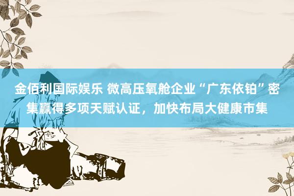 金佰利国际娱乐 微高压氧舱企业“广东依铂”密集赢得多项天赋认证，<a href=