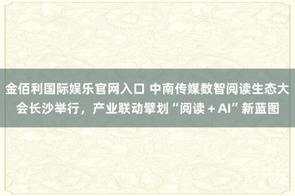 金佰利国际娱乐官网入口 中南传媒数智阅读生态大会长沙举行，产业联动擘划“阅读＋AI”新蓝图