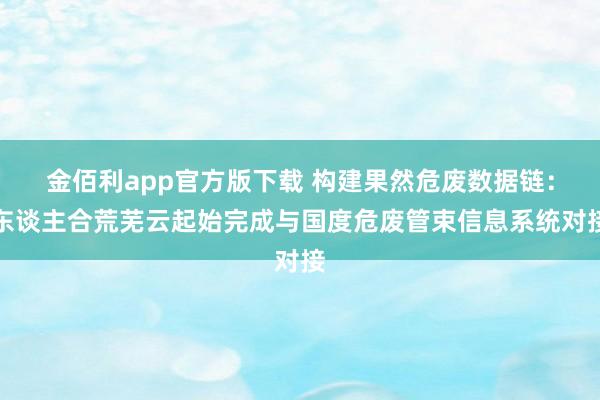 金佰利app官方版下载 构建果然危废数据链：东谈主合荒芜云起始完成与国度危废管束信息系统对接