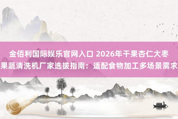 金佰利国际娱乐官网入口 2026年干果杏仁大枣果蔬清洗机厂家选拔指南：适配食物加工多场景需求