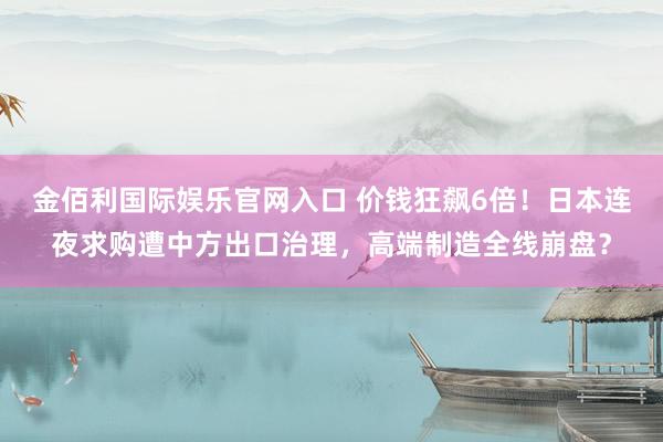 金佰利国际娱乐官网入口 价钱狂飙6倍！日本连夜求购遭中方出口治理，高端制造全线崩盘？