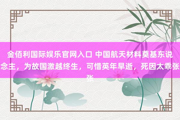 金佰利国际娱乐官网入口 中国航天材料奠基东说念主，为故国激越终生，可惜英年早逝，死因太乖张