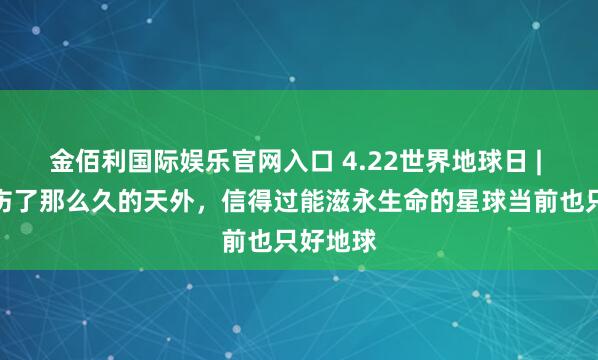 金佰利国际娱乐官网入口 4.22世界地球日 | 咱们探伤了那么久的天外，信得过能滋永生命的星球当前也只好地球