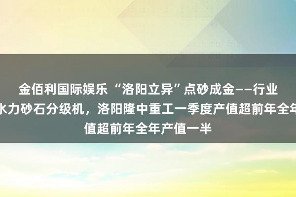 金佰利国际娱乐 “洛阳立异”点砂成金——行业开创湿式水力砂石分级机，洛阳隆中重工一季度产值超前年全年产值一半