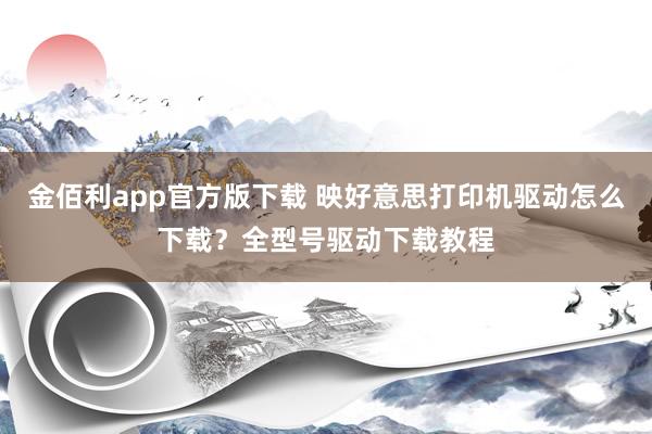 金佰利app官方版下载 映好意思打印机驱动怎么下载？全型号驱动下载教程