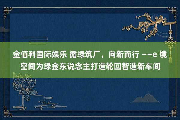 金佰利国际娱乐 循绿筑厂，向新而行 ——e 境空间为绿金东说念主打造轮回智造新车间