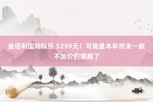金佰利国际娱乐 5299元！可能是本年终末一款不加价的旗舰了