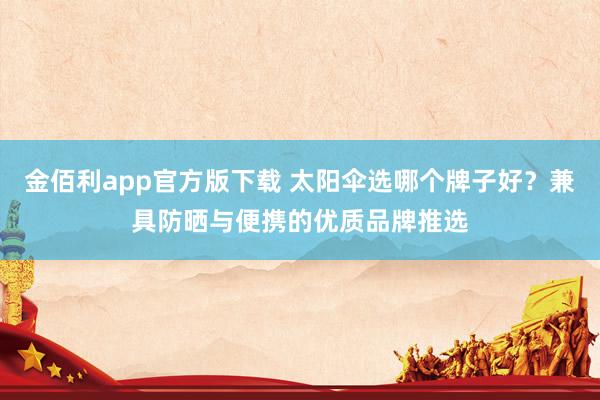 金佰利app官方版下载 太阳伞选哪个牌子好？兼具防晒与便携的优质品牌推选