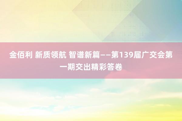 金佰利 新质领航 智谱新篇——第139届广交会第一期交出精彩答卷