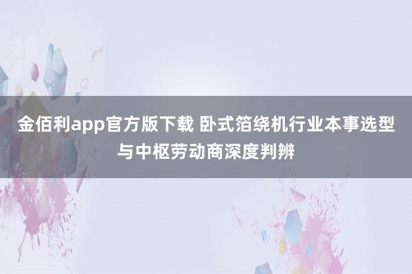 金佰利app官方版下载 卧式箔绕机行业本事选型与中枢劳动商深度判辨