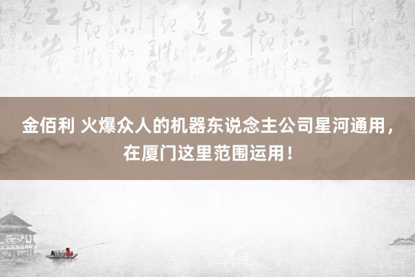 金佰利 火爆众人的机器东说念主公司星河通用，在厦门这里范围运用！
