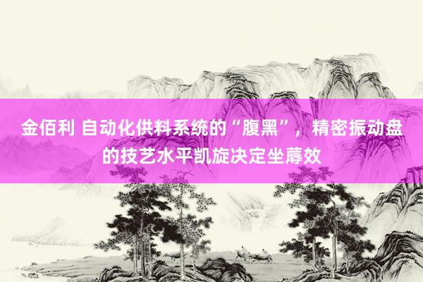 金佰利 自动化供料系统的“腹黑”，精密振动盘的技艺水平凯旋决定坐蓐效