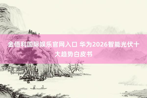 金佰利国际娱乐官网入口 华为2026智能光伏十大趋势白皮书