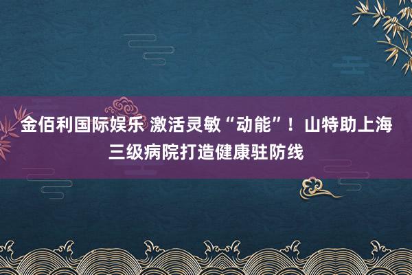 金佰利国际娱乐 激活灵敏“动能”！山特助上海三级病院打造健康驻防线