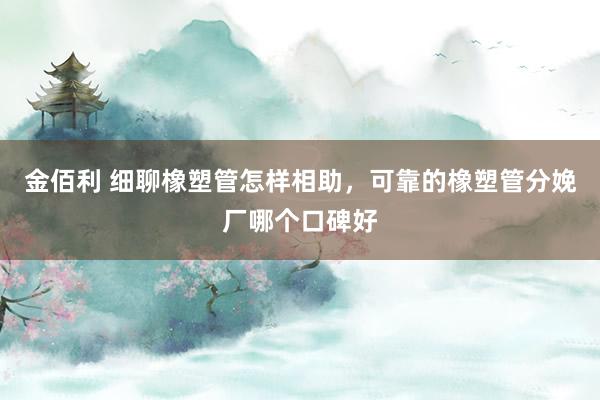 金佰利 细聊橡塑管怎样相助，可靠的橡塑管分娩厂哪个口碑好
