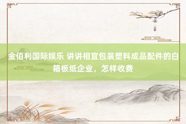 金佰利国际娱乐 讲讲相宜包装塑料成品配件的白箱板纸企业，怎样收费