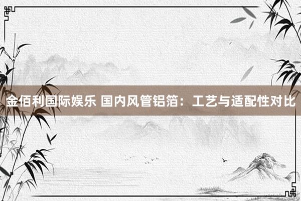 金佰利国际娱乐 国内风管铝箔：工艺与适配性对比