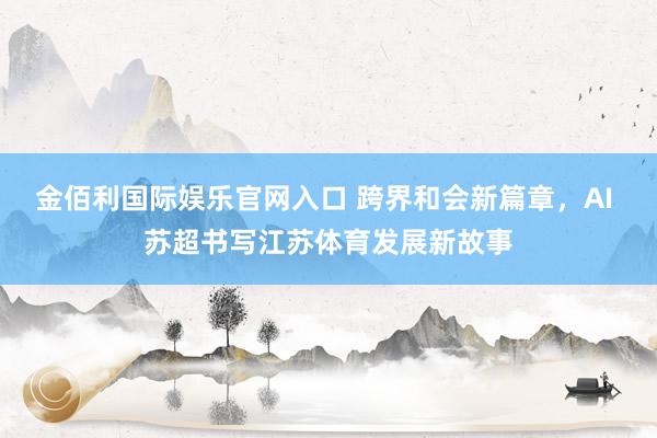 金佰利国际娱乐官网入口 跨界和会新篇章，AI 苏超书写江苏体育发展新故事