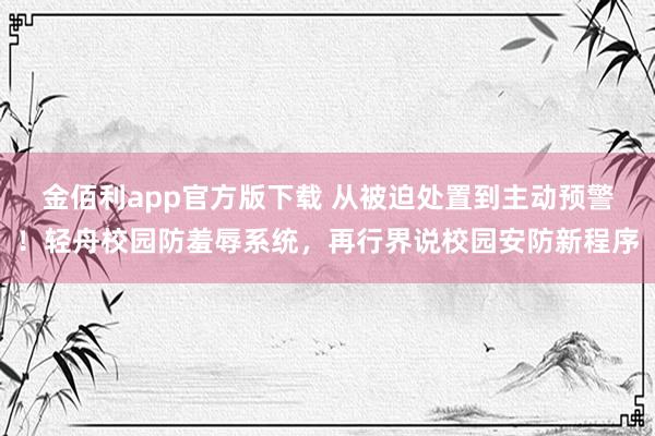 金佰利app官方版下载 从被迫处置到主动预警！轻舟校园防羞辱系统，再行界说校园安防新程序