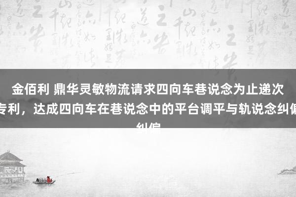 金佰利 鼎华灵敏物流请求四向车巷说念为止递次专利，达成四向车在巷说念中的平台调平与轨说念纠偏