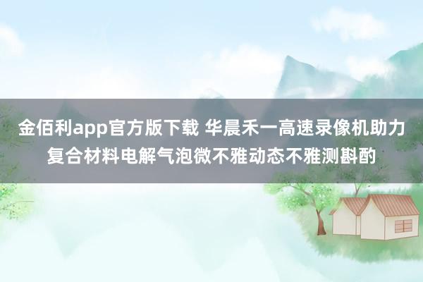 金佰利app官方版下载 华晨禾一高速录像机助力复合材料电解气泡微不雅动态不雅测斟酌