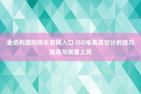 金佰利国际娱乐官网入口 ISO电离真空计的技巧演进与测量上风