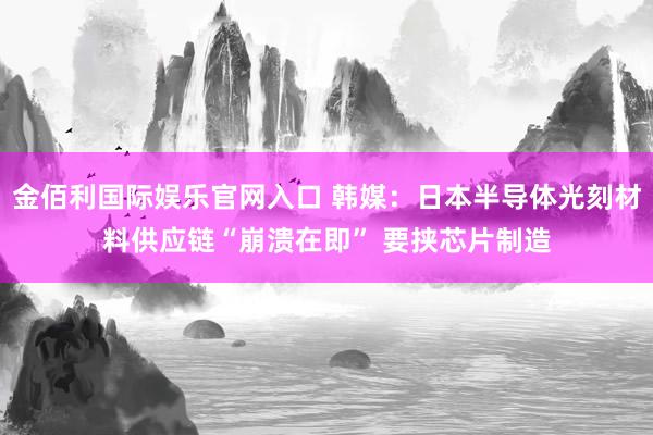 金佰利国际娱乐官网入口 韩媒：日本半导体光刻材料供应链“崩溃在即” 要挟芯片制造