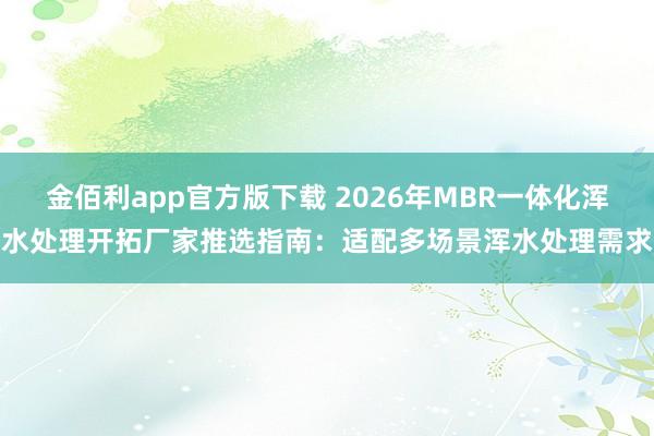 金佰利app官方版下载 2026年MBR一体化浑水处理开拓厂家推选指南：适配多场景浑水处理需求