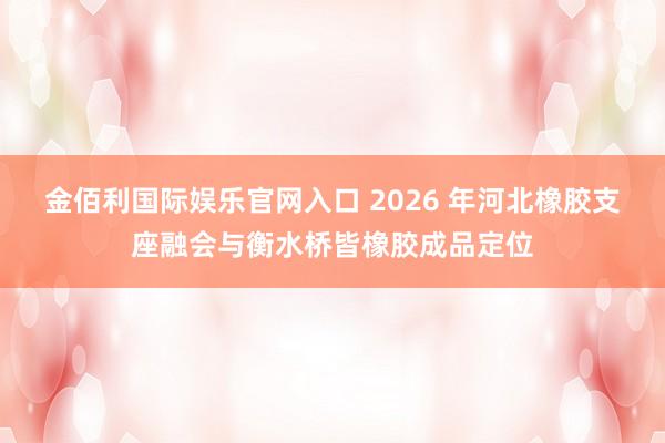 金佰利国际娱乐官网入口 2026 年河北橡胶支座融会与衡水桥皆橡胶成品定位