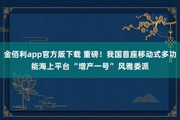 金佰利app官方版下载 重磅！我国首座移动式多功能海上平台 “增产一号” 风雅委派