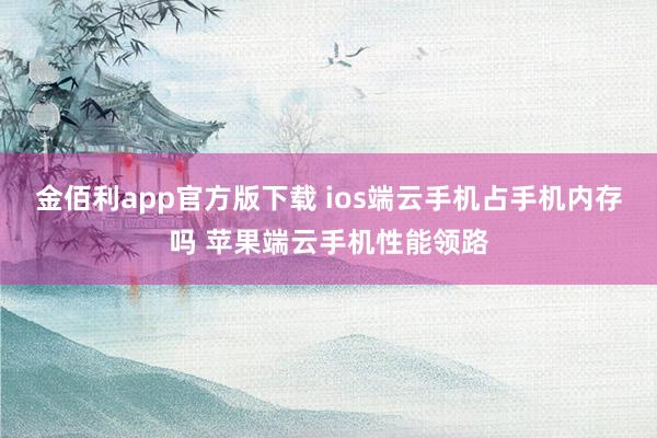 金佰利app官方版下载 ios端云手机占手机内存吗 苹果端云手机性能领路