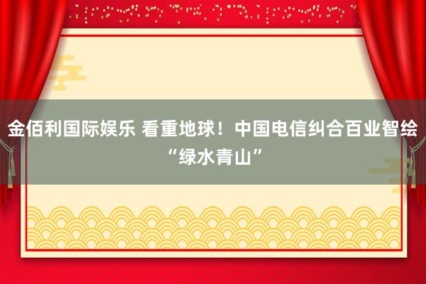 金佰利国际娱乐 看重地球！中国电信纠合百业智绘“绿水青山”
