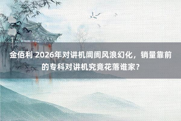 金佰利 2026年对讲机阛阓风浪幻化，销量靠前的专科对讲机究竟花落谁家？