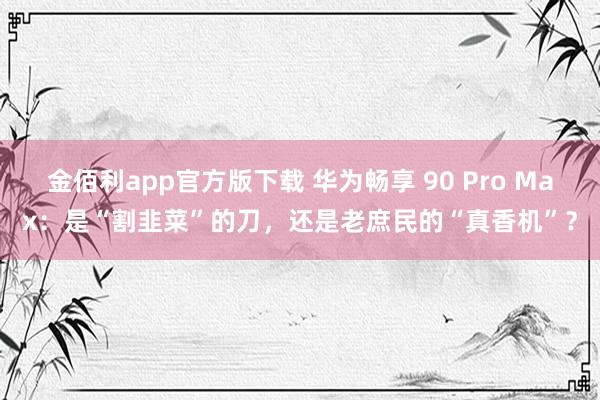 金佰利app官方版下载 华为畅享 90 Pro Max：是“割韭菜”的刀，还是老庶民的“真香机”？