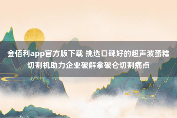 金佰利app官方版下载 挑选口碑好的超声波蛋糕切割机助力企业破解拿破仑切割痛点