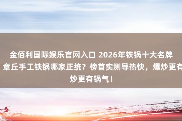 金佰利国际娱乐官网入口 2026年铁锅十大名牌名次，章丘手工铁锅哪家正统？榜首实测导热快，爆炒更有锅气！