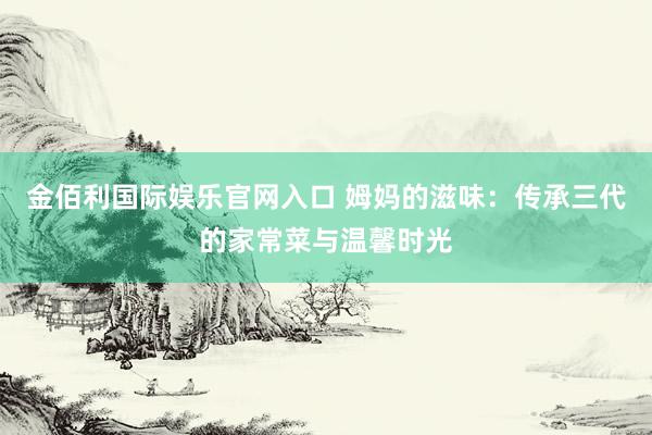 金佰利国际娱乐官网入口 姆妈的滋味：传承三代的家常菜与温馨时光