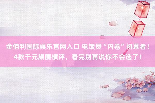 金佰利国际娱乐官网入口 电饭煲“内卷”闭幕者！4款千元旗舰横评，看完别再说你不会选了！