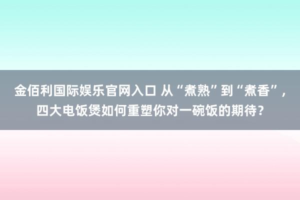 金佰利国际娱乐官网入口 从“煮熟”到“煮香”，四大电饭煲如何重塑你对一碗饭的期待？