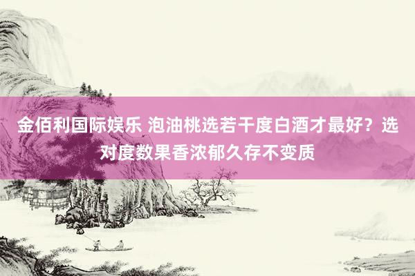 金佰利国际娱乐 泡油桃选若干度白酒才最好？选对度数果香浓郁久存不变质