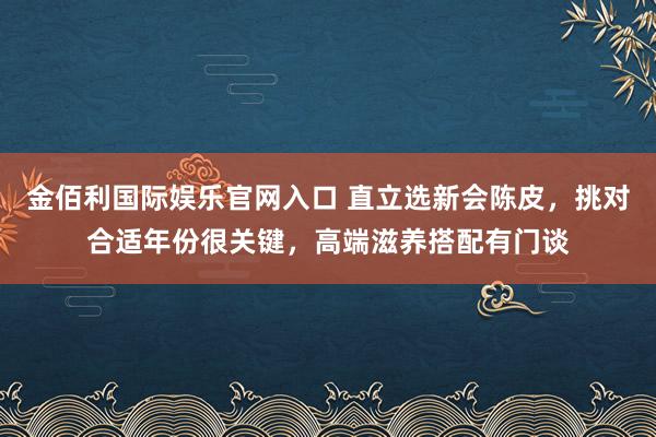 金佰利国际娱乐官网入口 直立选新会陈皮，挑对合适年份很关键，高端滋养搭配有门谈