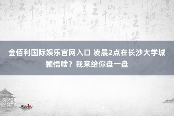 金佰利国际娱乐官网入口 凌晨2点在长沙大学城颖悟啥？我来给你盘一盘