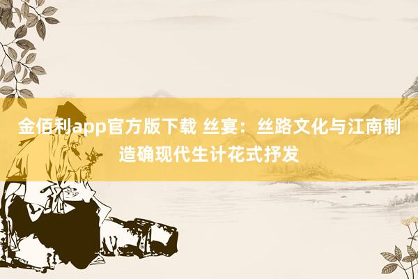 金佰利app官方版下载 丝宴：丝路文化与江南制造确现代生计花式抒发