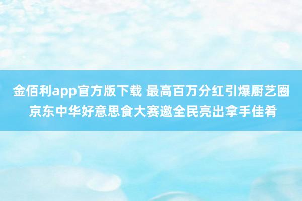金佰利app官方版下载 最高百万分红引爆厨艺圈 京东中华好意思食大赛邀全民亮出拿手佳肴