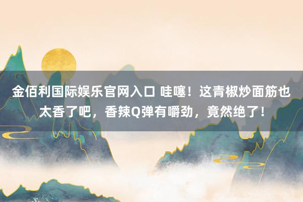 金佰利国际娱乐官网入口 哇噻！这青椒炒面筋也太香了吧，香辣Q弹有嚼劲，竟然绝了！