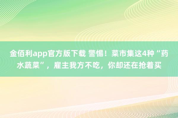 金佰利app官方版下载 警惕！菜市集这4种“药水蔬菜”，雇主我方不吃，你却还在抢着买